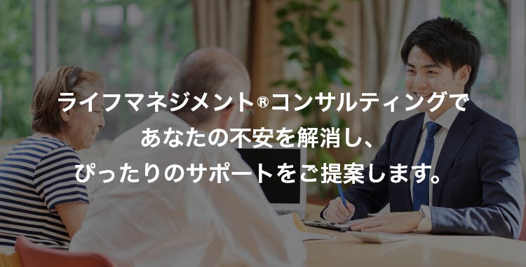 ライフマネジメント®コンサルティングであなたの不安を解消し、ぴったりのサポートをご提案します。