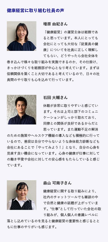 株式会社バイタルリード / 島根県出雲市 建設コンサルタント・システム開発 施策内容 ・委員会活動をはじめとするコミュニケーションの促進・スポーツクラブの法人会員・ヘルスアップサポート事業(協会けんぽ)の活用 他 健康経営に取り組む社員の声 増原 由紀さん「健康経営」の運営主体は総務であると思っています。本人にとっても会社にとっても大切な「従業員の健康」についてを社員に正しく理解してもらい、どうやったら会社全体を巻き込んで様々な取り組みを実施できるのか、その仕掛け、きっかけづくりを総務部が中心となり考えています。まずは信頼関係を築くこと大切であると考えているので、日々の社員間のやり取りも心を込めて行っています。 石田 大輔さん 休暇が非常に取りやすいと感じています。それは上司と部下のコミュニケーションがしっかり取れており、同僚との関係が良好であるからだと思っています。また運動不足の解消のための施策やヘルスケア機器の導入なども積極的に行っているので、普段は自分でやらないような身体能力診断なども会社にあることで「やってみよう！」となり、自分の心身を見直す良い機会になっています。心身の健康が仕事に対しての働き甲斐や会社に対しての安心感をもたらしていると感じています。 森山 可南子さん 健康経営に関する取り組みにより、社内のチャットツールでも雑談の中で自然と健康の話題が上がっています。仕事として行っていた会社の取り組みが、個人個人の意識レベルに落とし込めているのを見ると健康経営の重要性と感じるとともに仕事のやりがいも感じます。