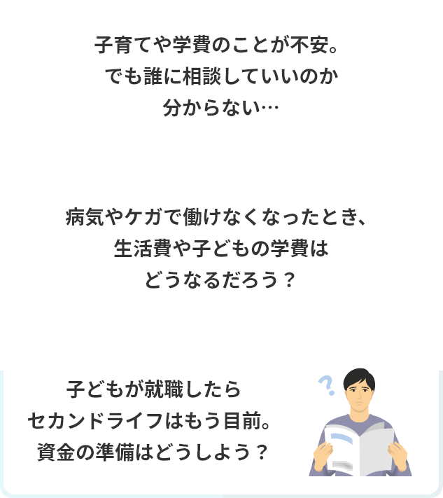 子育てや学費のことが不安。でも誰に相談していいのか分からない…病気やケガで働けなくなったとき、生活費や子どもの学費はどうなるだろう?子どもが就職したらセカンドライフはもう目前。資金の準備はどうしよう?