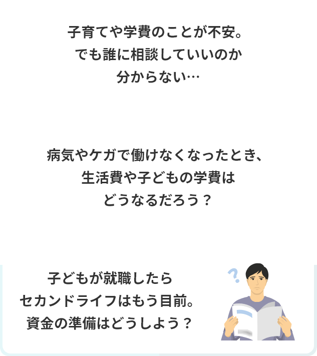 子育てや学費のことが不安。でも誰に相談していいのか分からない…病気やケガで働けなくなったとき、生活費や子どもの学費はどうなるだろう？子どもが就職したらセカンドライフはもう目前。資金の準備はどうしよう？