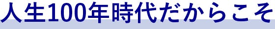 人生100年時代だからこそ