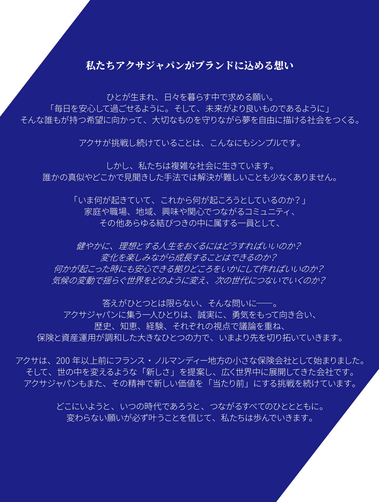 ひとが生まれ、日々を暮らす中で求める願い。 「毎日を安心して過ごせるように。そして、未来がより良いものであるように」 そんな誰もが持つ希望に向かって、大切なものを守りながら夢を自由に描ける社会をつくる。 アクサが挑戦し続けていることは、こんなにもシンプルです。しかし、私たちは複雑な社会に生きています。 誰かの真似やどこかで見聞きした手法では解決が難しいことも少なくありません。 「いま何が起きていて、これから何が起ころうとしているのか?」 家庭や職場、地域、興味や関心でつながるコミュニティ、その他あらゆる結びつきの中に属する一員として、 健やかに、理想とする人生をおくるにはどうすればいいのか? 変化を楽しみながら成長することはできるのか? 何かが起こった時にも安心できる拠りどころをいかにして作ればいいのか? 気候の変動で揺らぐ世界をどのように変え、次の世代につないでいくのか? 答えがひとつとは限らない、そんな問いに――。 アクサジャパンに集う一人ひとりは、誠実に、勇気をもって向き合い、 歴史、知恵、経験、それぞれの視点で議論を重ね、 保険と資産運用が調和した大きなひとつの力で、いまより先を切り拓いていきます。 アクサは、200年以上前にフランス・ノルマンディー地方の小さな保険会社として始まりました。 そして、世の中を変えるような「新しさ」を提案し、広く世界中に展開してきた会社です。 アクサジャパンもまた、その精神で新しい価値を「当たり前」にする挑戦を続けています。 どこにいようと、いつの時代であろうと、つながるすべてのひととともに。 変わらない願いが必ず叶うことを信じて、私たちは歩んでいきます。