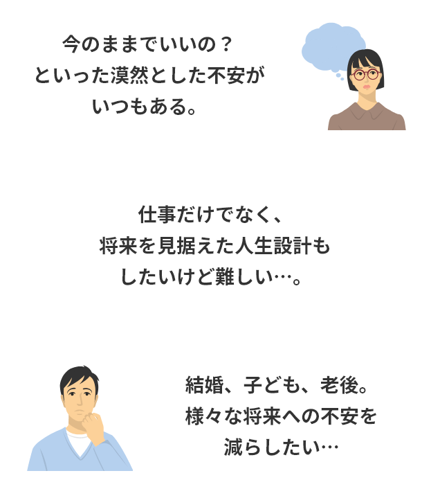 今のままでいいの?といった漠然とした不安がいつもある。仕事だけでなく、将来を見据えた人生設計もしたいけど難しい…。結婚、子ども、老後。様々な将来への不安を減らしたい…