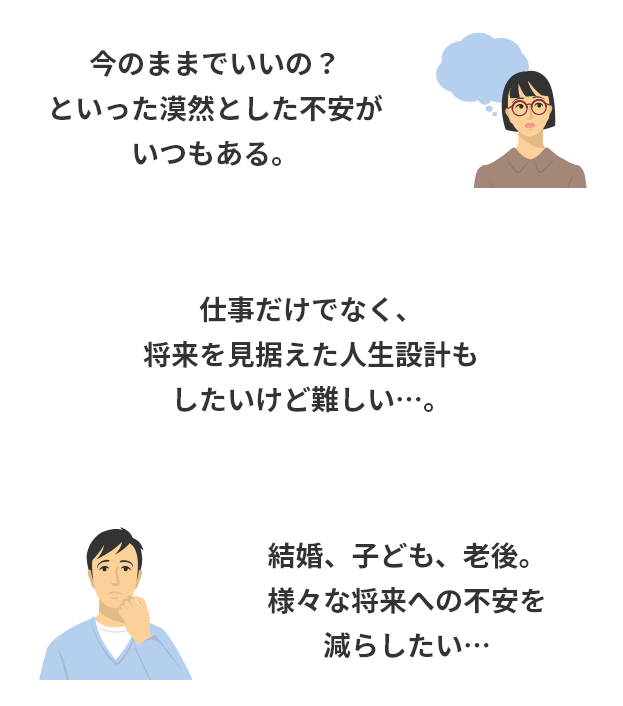 今のままでいいの？といった漠然とした不安がいつもある。仕事だけでなく、将来を見据えた人生設計もしたいけど難しい…。結婚、子ども、老後。様々な将来への不安を減らしたい…