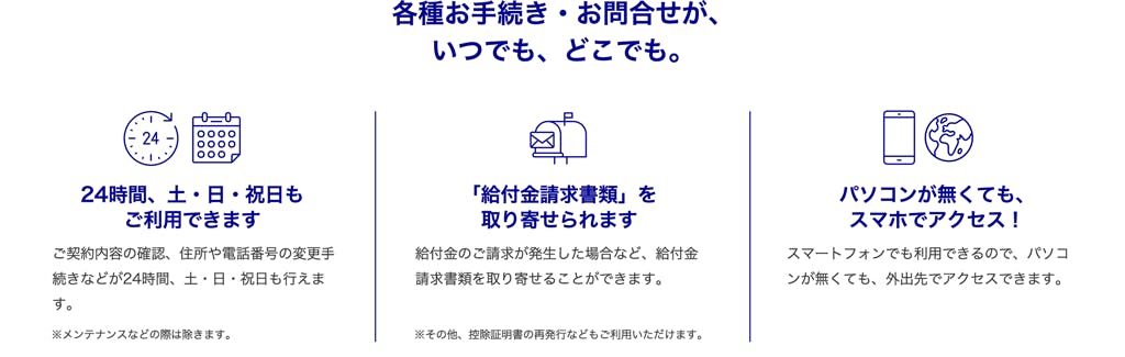 24時間、土・日・祝日もご利用できます・・・ご契約内容の確認、住所や電話番号の変更手続きなどが24時間、土・日・祝日も行えます。
※メンテナンスなどの際は除きます。
「給付金請求書類」を取り寄せられます・・・
給付金のご請求が発生した場合など、給付金請求書類を取り寄せることができます。
※その他、控除証明書の再発行などもご利用いただけます。
パソコンが無くてもスマホでアクセス!・・・
スマートフォンでも利用できるので、パソコンが無くても、外出先でアクセスできます。