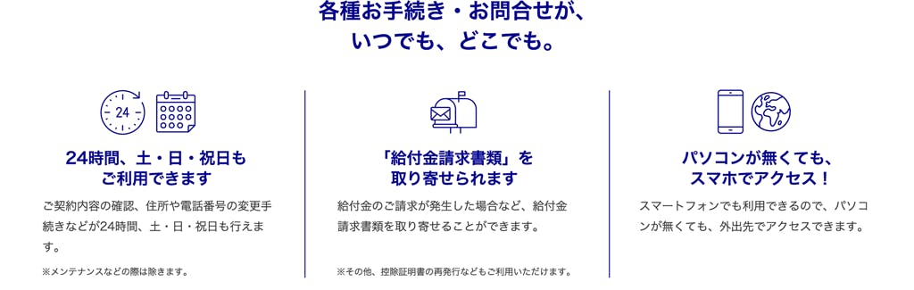 24時間、土・日・祝日もご利用できます・・・ご契約内容の確認、住所や電話番号の変更手続きなどが24時間、土・日・祝日も行えます。
※メンテナンスなどの際は除きます。
「給付金請求書類」を取り寄せられます・・・
給付金のご請求が発生した場合など、給付金請求書類を取り寄せることができます。
※その他、控除証明書の再発行などもご利用いただけます。
パソコンが無くてもスマホでアクセス！・・・
スマートフォンでも利用できるので、パソコンが無くても、外出先でアクセスできます。