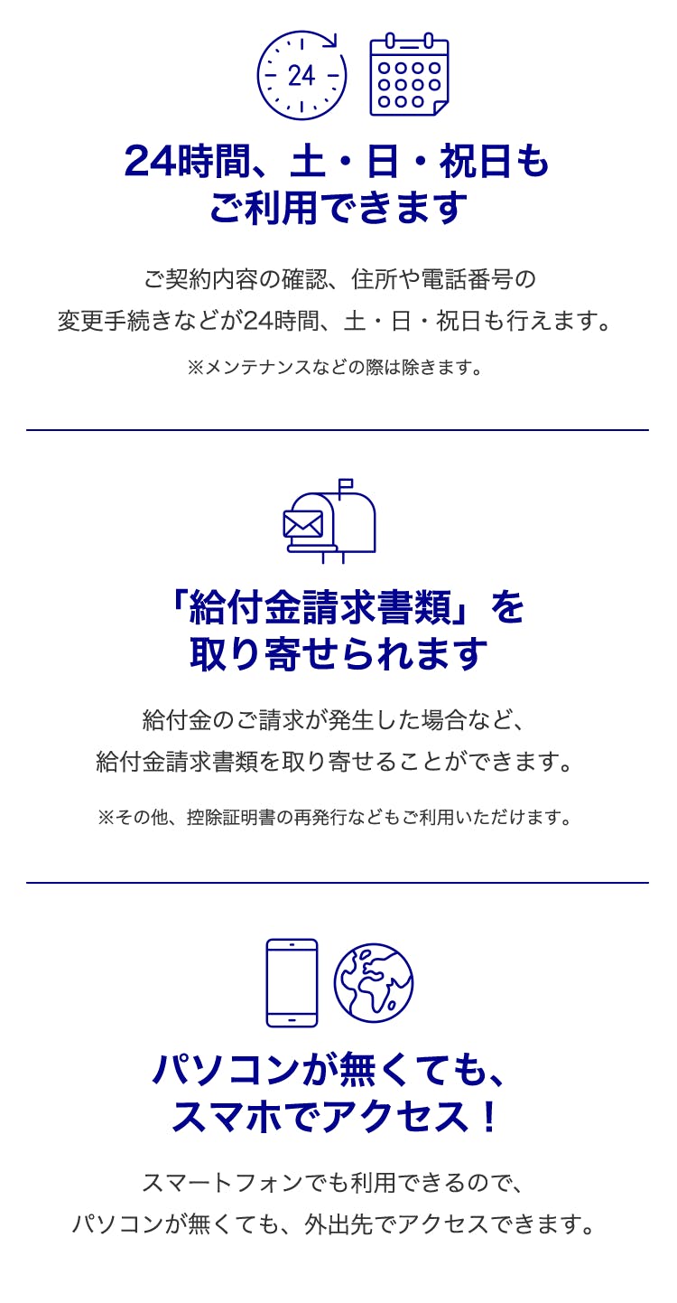 24時間、土・日・祝日もご利用できます・・・ご契約内容の確認、住所や電話番号の変更手続きなどが24時間、土・日・祝日も行えます。
※メンテナンスなどの際は除きます。
「給付金請求書類」を取り寄せられます・・・
給付金のご請求が発生した場合など、給付金請求書類を取り寄せることができます。
※その他、控除証明書の再発行などもご利用いただけます。
パソコンが無くてもスマホでアクセス!・・・
スマートフォンでも利用できるので、パソコンが無くても、外出先でアクセスできます。