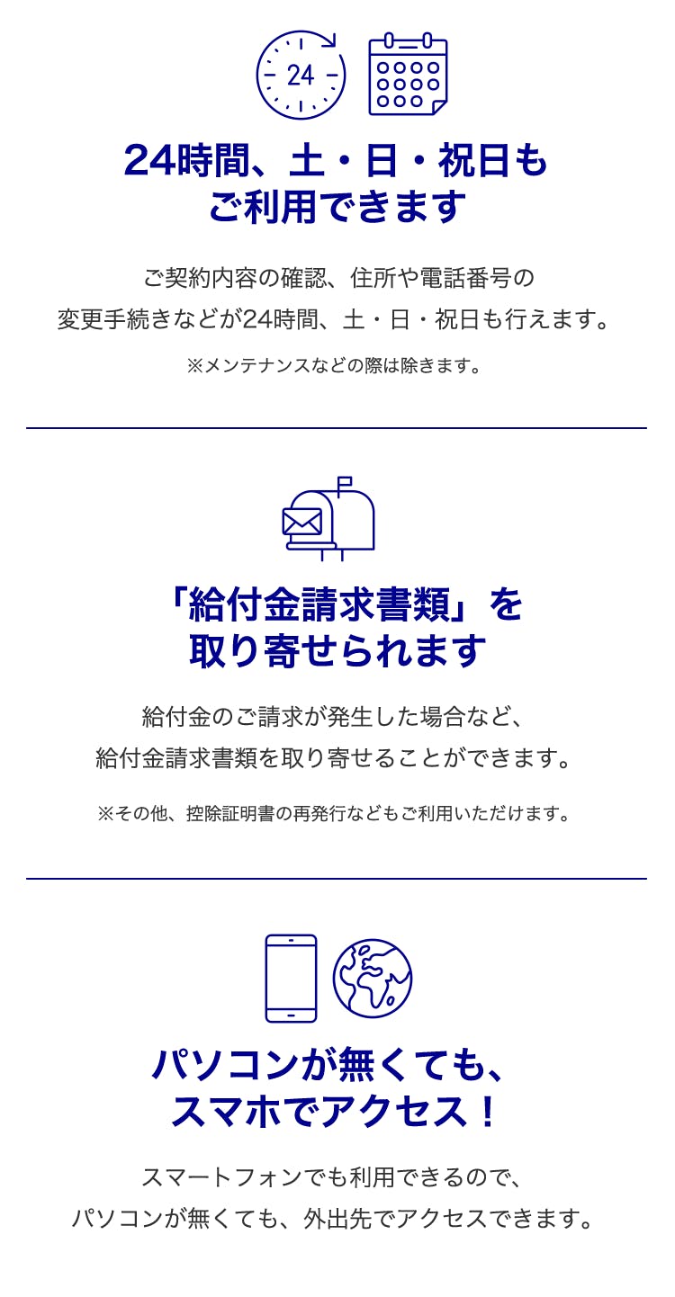 24時間、土・日・祝日もご利用できます・・・ご契約内容の確認、住所や電話番号の変更手続きなどが24時間、土・日・祝日も行えます。
※メンテナンスなどの際は除きます。
「給付金請求書類」を取り寄せられます・・・
給付金のご請求が発生した場合など、給付金請求書類を取り寄せることができます。
※その他、控除証明書の再発行などもご利用いただけます。
パソコンが無くてもスマホでアクセス！・・・
スマートフォンでも利用できるので、パソコンが無くても、外出先でアクセスできます。