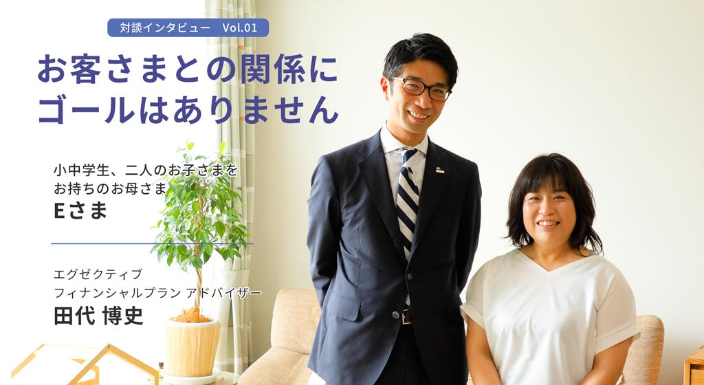対談インタビューvol.1 お客さまとの関係にゴールはありません 小中学生、二人のお子さまをお持ちのお母様、Eさま エグゼクティブフィナンシャルプランアドバイザー、田代博史