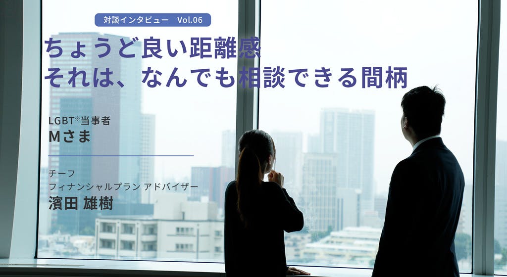 対談インタビューvol.6 ちょうど良い距離感。それは、なんでも相談できる間柄 LGBT当事者、Mさま チーフフィナンシャルプランアドバイザー、濱田雄樹