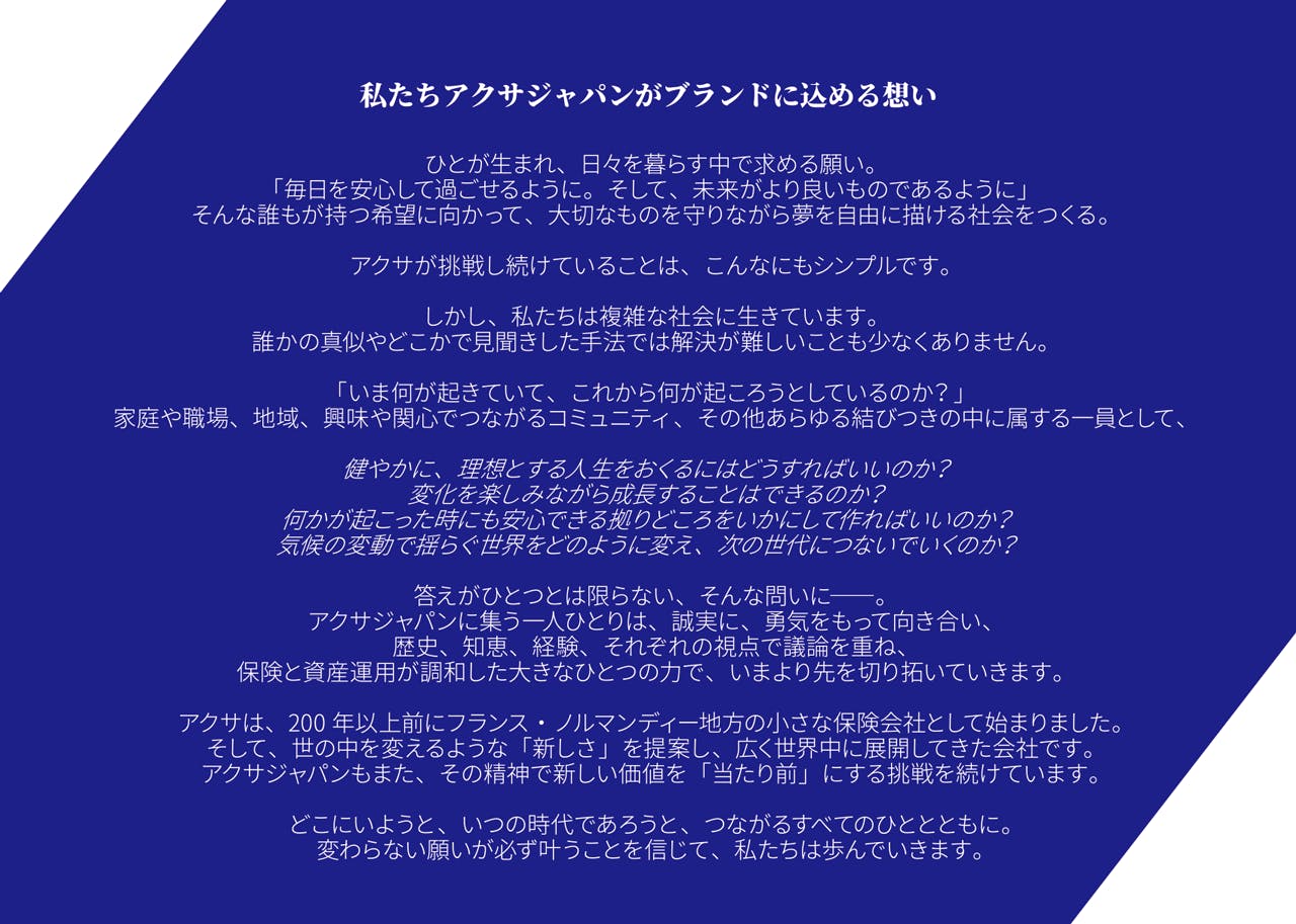 ひとが生まれ、日々を暮らす中で求める願い。 「毎日を安心して過ごせるように。そして、未来がより良いものであるように」 そんな誰もが持つ希望に向かって、大切なものを守りながら夢を自由に描ける社会をつくる。 アクサが挑戦し続けていることは、こんなにもシンプルです。しかし、私たちは複雑な社会に生きています。 誰かの真似やどこかで見聞きした手法では解決が難しいことも少なくありません。 「いま何が起きていて、これから何が起ころうとしているのか?」 家庭や職場、地域、興味や関心でつながるコミュニティ、その他あらゆる結びつきの中に属する一員として、 健やかに、理想とする人生をおくるにはどうすればいいのか? 変化を楽しみながら成長することはできるのか? 何かが起こった時にも安心できる拠りどころをいかにして作ればいいのか? 気候の変動で揺らぐ世界をどのように変え、次の世代につないでいくのか? 答えがひとつとは限らない、そんな問いに――。 アクサジャパンに集う一人ひとりは、誠実に、勇気をもって向き合い、 歴史、知恵、経験、それぞれの視点で議論を重ね、 保険と資産運用が調和した大きなひとつの力で、いまより先を切り拓いていきます。 アクサは、200年以上前にフランス・ノルマンディー地方の小さな保険会社として始まりました。 そして、世の中を変えるような「新しさ」を提案し、広く世界中に展開してきた会社です。 アクサジャパンもまた、その精神で新しい価値を「当たり前」にする挑戦を続けています。 どこにいようと、いつの時代であろうと、つながるすべてのひととともに。 変わらない願いが必ず叶うことを信じて、私たちは歩んでいきます。