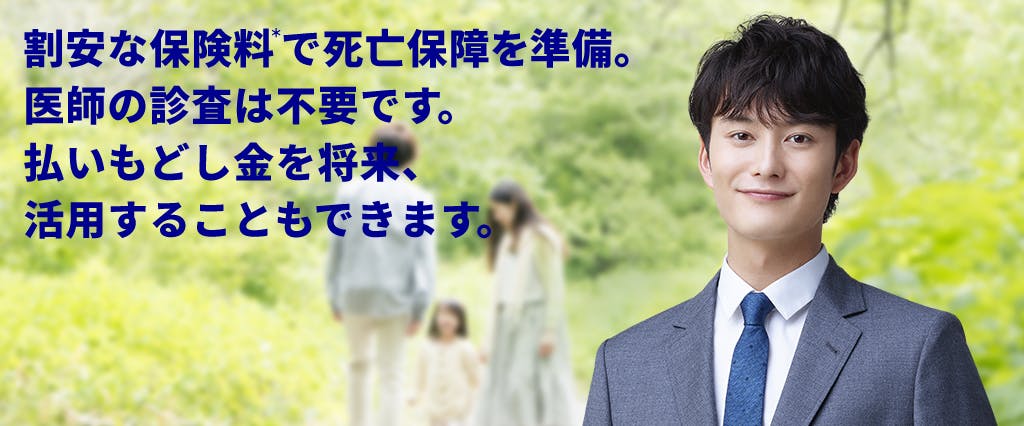 割安な保険料で死亡保障を準備。医師の診査は不要です。払いもどし金を将来、活用することもできます。