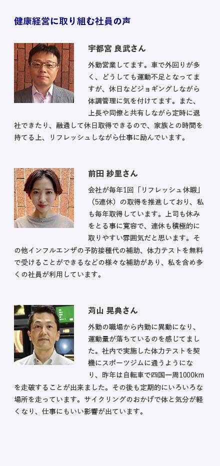 南海放送株式会社 / 愛媛県松山市 テレビ放送、ラジオ放送、イベント事業 施策内容 ・健康診断１００％受検、健康診断オプション検査費用補助、脳ドック費用補助 ・インフルエンザ予防接種費用補助（家族含む）、体力テストの実施 ・部活動の支援、提携スポーツ施設利用促進、リフレッシュ休暇制度 ・ハラスメント研修の実施と「レスキューメール」制度の策定 ・地域連携（えひめ健康企業応援プロジェクト）など 健康経営に取り組む社員の声 宇都宮 良武さん 外勤営業してます。車で外回りが多く、どうしても運動不足となってますが、休日などジョギングしながら体調管理に気を付けてます。また、上長や同僚と共有しながら定時に退社できたり、融通して休日取得できるので、家族との時間を持てる上、リフレッシュしながら仕事に励んでいます。 前田 紗里さん 会社が毎年1回「リフレッシュ休暇」(5連休)の取得を推進しており、私も毎年取得しています。上司も休みをとる事に寛容で、連休も積極的に取りやすい雰囲気だと思います。その他インフルエンザの予防接種代の補助、体力テストを無料で受けることができるなどの様々な補助があり、私を含め多くの社員が利用しています。 苅山 晃典さん 外勤の職場から内勤に異動になり、運動量が落ちているのを感じてました。社内で実施した体力テストを契機にスポーツジムに通うようになり、昨年は自転車で四国一周1000ｋｍを走破することが出来ました。その後も定期的にいろいろな場所を走っています。サイクリングのおかげで体と気分が軽くなり、仕事にもいい影響が出ています。