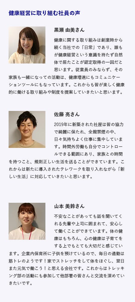 東京西サトー製品販売株式会社 / 東京都立川市 電子機器器具・システムの提案販売 施策内容 ・全館禁煙・全従業員の健康診断受診（社費）・子育てに特化した有給休暇の増設・トレッキング部活動 健康経営に取り組む社員の声 黒瀬 由美さん健康に関する取り組みは創業時から続く当社での「日常」であり、誰もが健康経営という意識を持たず自然体で居たことが認定取得の一因だと思います。従業員のみならず、その家族も一緒になっての活動は、健康増進にもコミュニケーションツールにもなっています。これからも皆が楽しく健康的に働ける取り組みや制度を提案していきたいと思います。 佐藤 亮さん 2019年に新築された社屋は皆の協力で綺麗に保たれ、全館禁煙の中、日々気持ちよく仕事に集中しています。時間外労働も自分でコントロールできる範囲にあり、家族との時間を持つこと、規則正しい生活を送ることができています。これからは新たに導入されたテレワークを取り入れながら「新しい生活」に対応していきたいと思います。 山本 美鈴さん 不安なことがあっても話を聞いてくれる先輩や上司に囲まれて、安心して働くことができています。体の健康はもちろん、心の健康は子育てをする上でもとても大切だと感じています。企業内保育所に子供を預けているので、毎日の通勤は筋トレのようです！家でストレッチをして体をほぐし、翌日また元気で働こう！と思える会社です。これからはトレッキング部の活動にも参加して他部署の皆さんと交流を深めていきたいです。