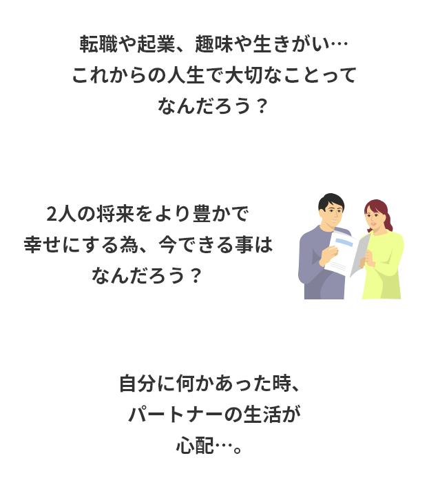 転職や起業、趣味や生きがい…これからの人生で大切なことってなんだろう?2人の将来をより豊かで幸せにする為、今できる事はなんだろう?自分に何かあった時、パートナーの生活が心配…。