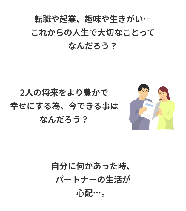 転職や起業、趣味や生きがい…これからの人生で大切なことってなんだろう？2人の将来をより豊かで幸せにする為、今できる事はなんだろう？自分に何かあった時、パートナーの生活が心配…。