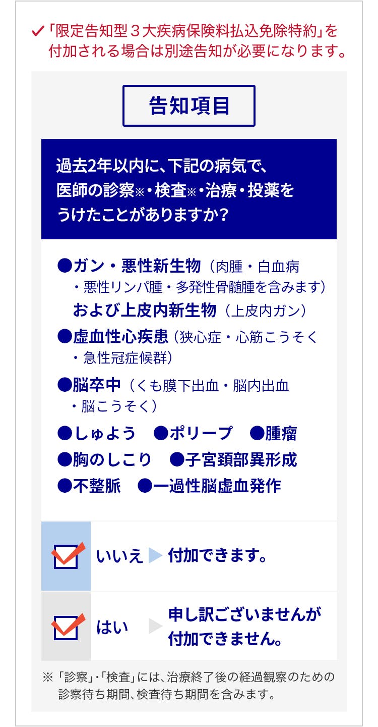 「限定告知型3大疾病保険料払込免除特約」を付加される場合は別途告知が必要になります。告知項目