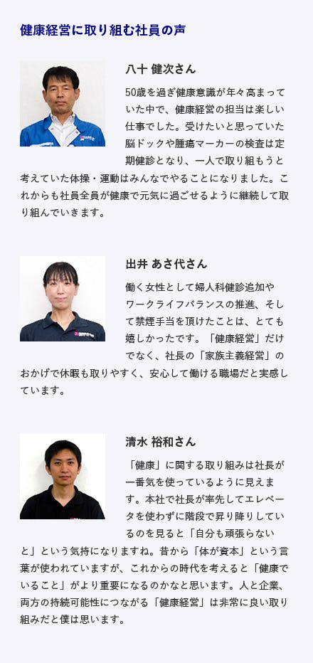 原田工業株式会社 / 兵庫県姫路市飾磨区 火力・原子力発電所その他産業機械の据付検査等 施策内容 ・禁煙施策として非喫煙者全員にお正月にお禁玉配布・コミュニケーション促進のため様々な各種イベント実施・検診+脳ドック実施&コロナ対策で全員に10万円支給 健康経営に取り組む社員の声 八十 健次さん 50歳を過ぎ健康意識が年々高まっていた中で、健康経営の担当は楽しい仕事でした。受けたいと思っていた脳ドックや腫瘍マーカーの検査は定期健診となり、一人で取り組もうと考えていた体操・運動はみんなでやることになりました。これからも社員全員が健康で元気に過ごせるように継続して取り組んでいきます。 出井 あさ代さん 働く女性として婦人科健診追加やワークライフバランスの推進、そして禁煙手当を頂けたことは、とても嬉しかったです。「健康経営」だけでなく、社長の「家族主義経営」のおかげで休暇も取りやすく、安心して働ける職場だと実感しています。 清水 裕和さん 「健康」に関する取り組みは社長が一番気を使っているように見えます。本社で社長が率先してエレベータを使わずに階段で昇り降りしているのを見ると「自分も頑張らないと」という気持になりますね。昔から「体が資本」という言葉が使われていますが、これからの時代を考えると「健康でいること」がより重要になるのかなと思います。人と企業、両方の持続可能性につながる「健康経営」は非常に良い取り組みだと僕は思います。