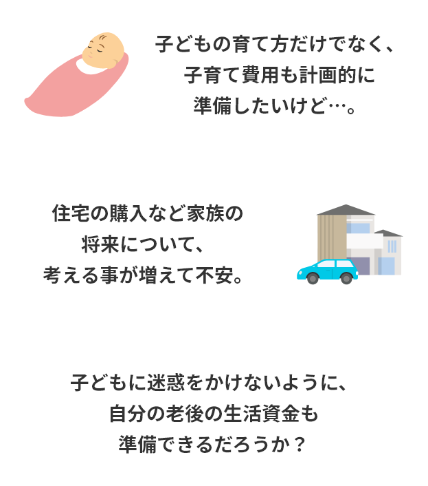 子どもの育て方だけでなく、子育て費用も計画的に準備したいけど…。住宅の購入など家族の将来について、考える事が増えて不安。子どもに迷惑をかけないように、自分の老後の生活資金も準備できるだろうか?